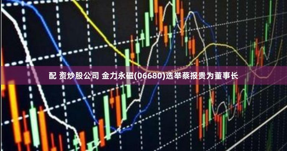 配 资炒股公司 金力永磁(06680)选举蔡报贵为董事长