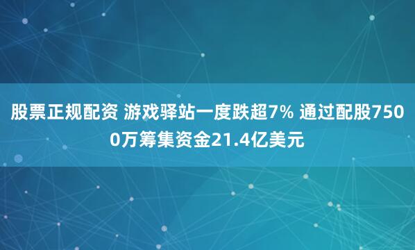 股票正规配资 游戏驿站一度跌超7% 通过配股7500万筹集资金21.4亿美元