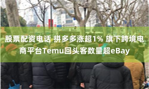 股票配资电话 拼多多涨超1% 旗下跨境电商平台Temu回头客数量超eBay