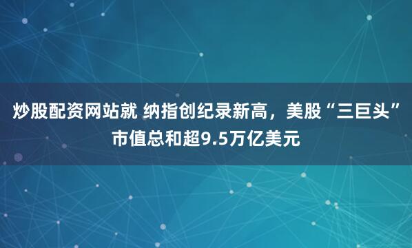 炒股配资网站就 纳指创纪录新高，美股“三巨头”市值总和超9.5万亿美元