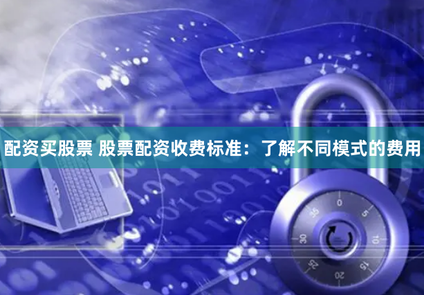 配资买股票 股票配资收费标准：了解不同模式的费用