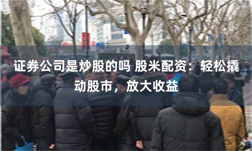 证券公司是炒股的吗 股米配资：轻松撬动股市，放大收益
