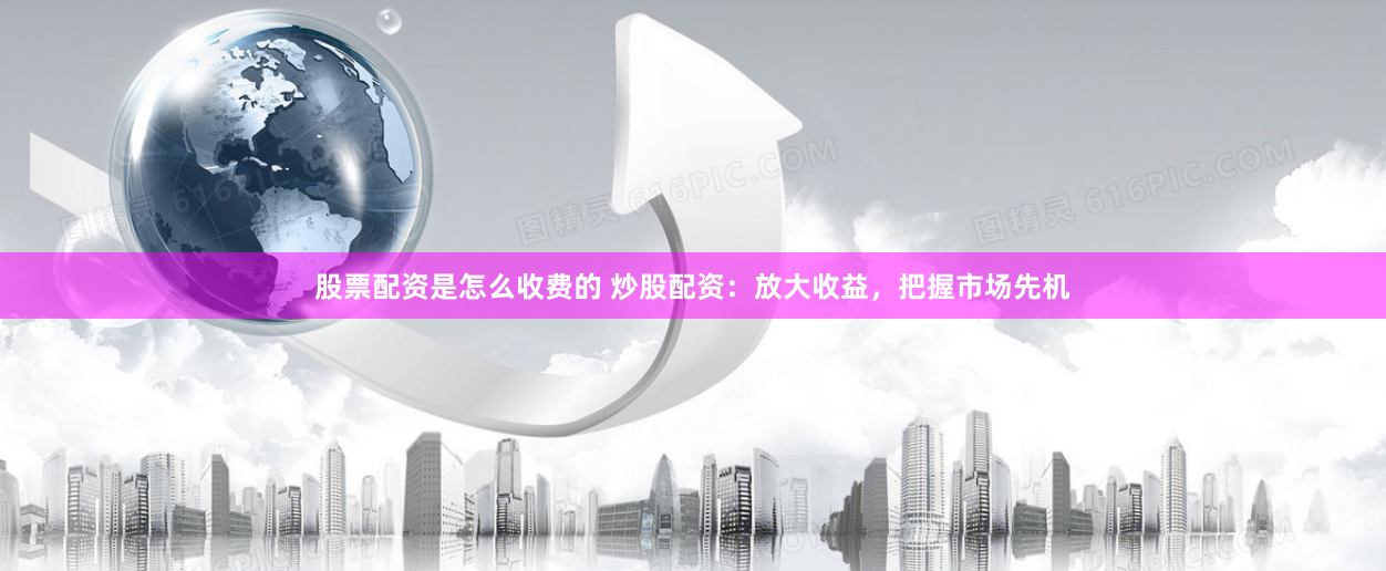 股票配资是怎么收费的 炒股配资：放大收益，把握市场先机