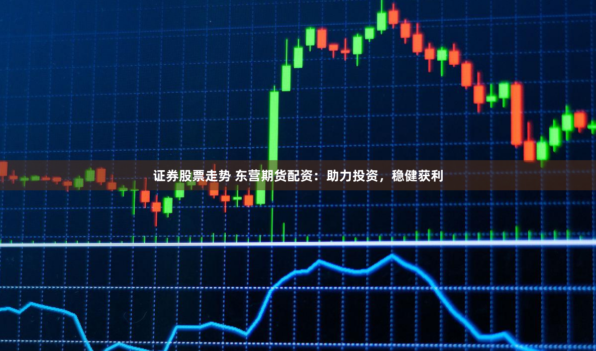 证券股票走势 东营期货配资：助力投资，稳健获利