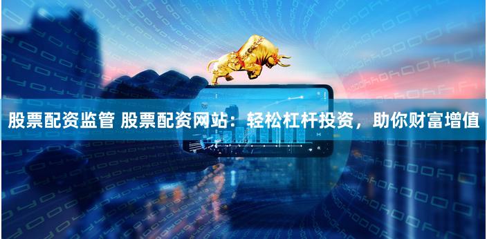 股票配资监管 股票配资网站：轻松杠杆投资，助你财富增值