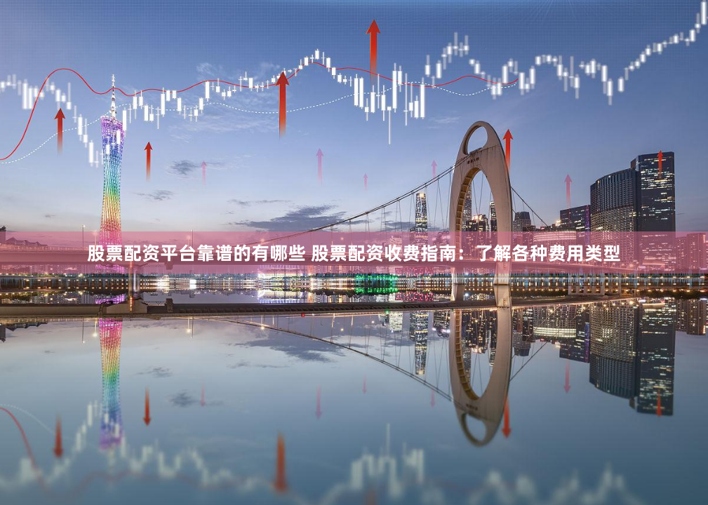 股票配资平台靠谱的有哪些 股票配资收费指南：了解各种费用类型