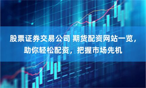 股票证券交易公司 期货配资网站一览，助你轻松配资，把握市场先机