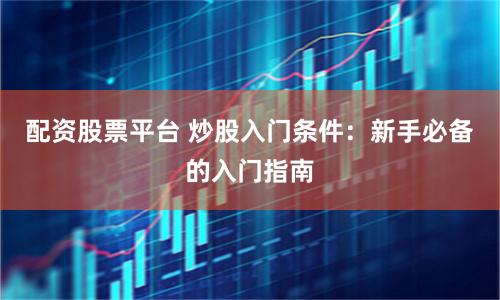 配资股票平台 炒股入门条件：新手必备的入门指南