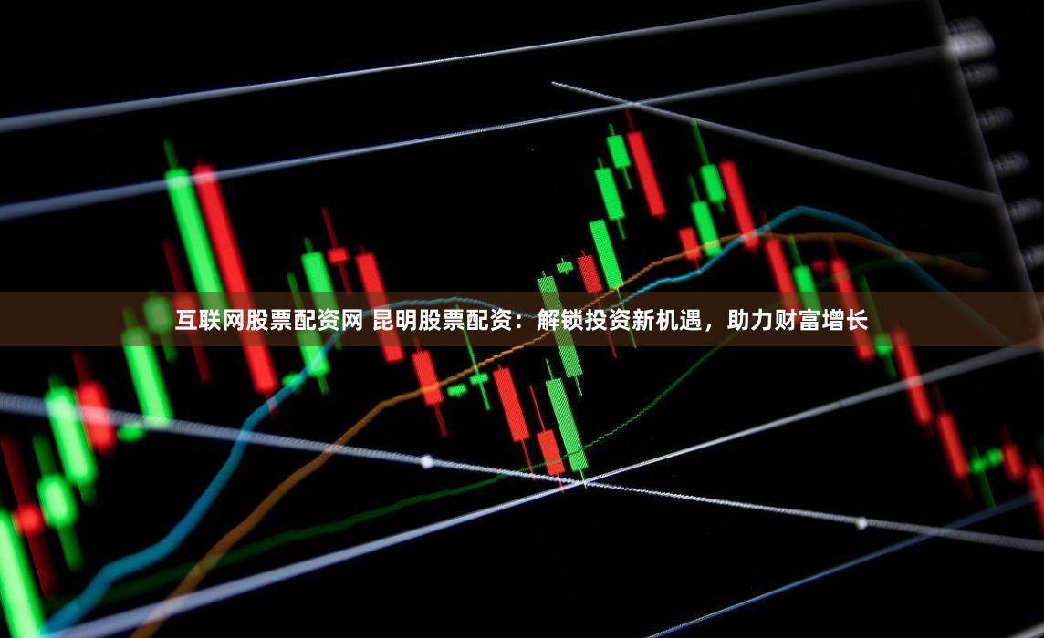 互联网股票配资网 昆明股票配资：解锁投资新机遇，助力财富增长