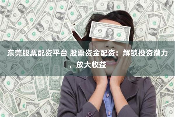 东莞股票配资平台 股票资金配资：解锁投资潜力，放大收益