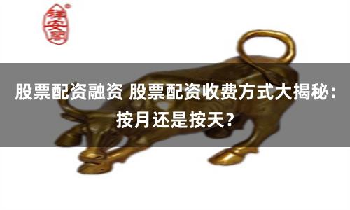 股票配资融资 股票配资收费方式大揭秘：按月还是按天？