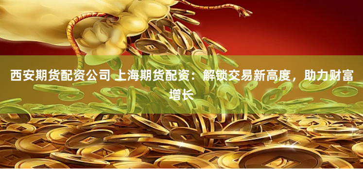 西安期货配资公司 上海期货配资：解锁交易新高度，助力财富增长
