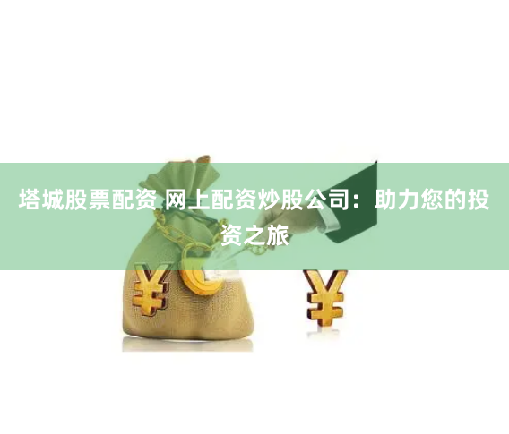 塔城股票配资 网上配资炒股公司：助力您的投资之旅