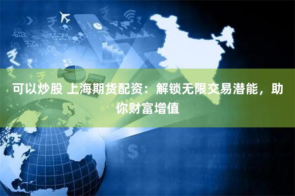 可以炒股 上海期货配资：解锁无限交易潜能，助你财富增值