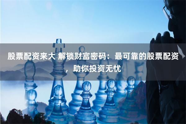 股票配资来大 解锁财富密码：最可靠的股票配资，助你投资无忧
