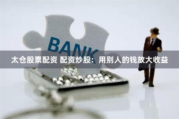 太仓股票配资 配资炒股：用别人的钱放大收益