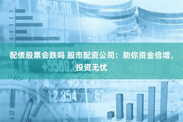 配债股票会跌吗 股市配资公司：助你资金倍增，投资无忧