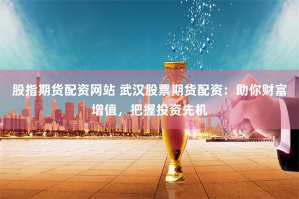 股指期货配资网站 武汉股票期货配资：助你财富增值，把握投资先机