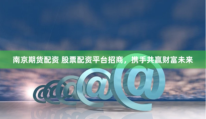 南京期货配资 股票配资平台招商，携手共赢财富未来