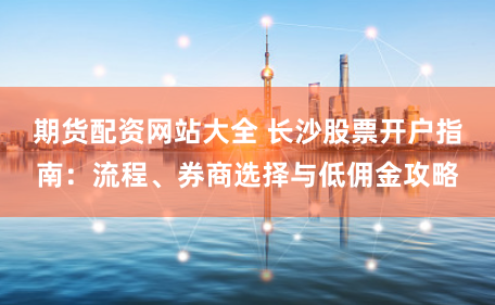 期货配资网站大全 长沙股票开户指南：流程、券商选择与低佣金攻略