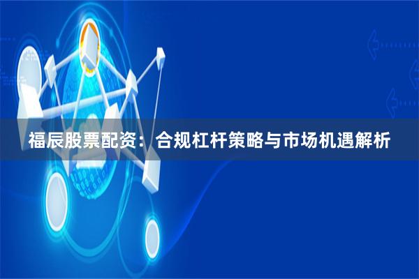 福辰股票配资：合规杠杆策略与市场机遇解析