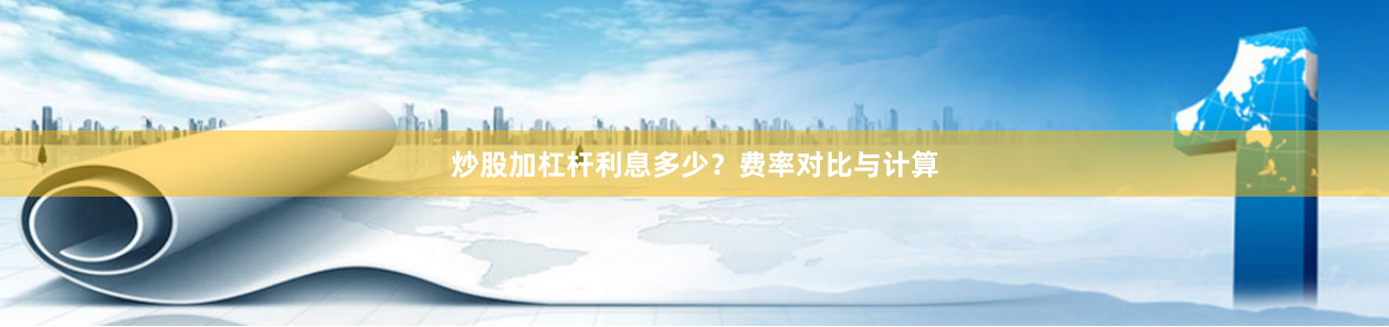 炒股加杠杆利息多少？费率对比与计算
