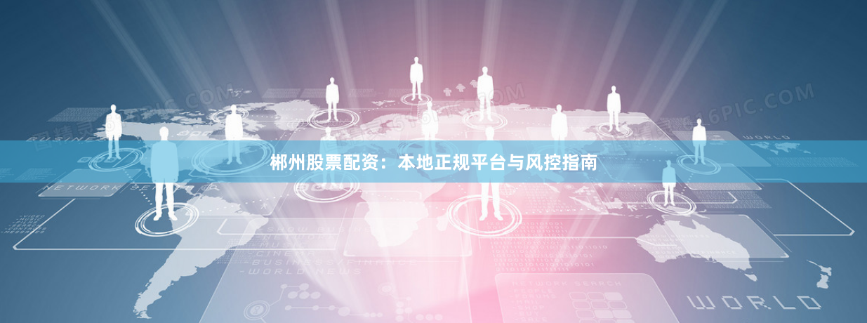 郴州股票配资：本地正规平台与风控指南